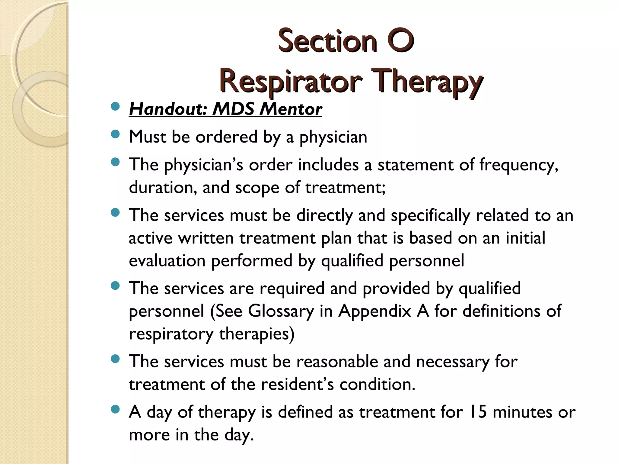 Section OSection O
Respirator TherapyRespirator Therapy
 Handout: MDS Mentor
 Must be ordered by a physician
 The physician’s order includes a statement of frequency,
duration, and scope of treatment;
 The services must be directly and specifically related to an
active written treatment plan that is based on an initial
evaluation performed by qualified personnel
 The services are required and provided by qualified
personnel (See Glossary in Appendix A for definitions of
respiratory therapies)
 The services must be reasonable and necessary for
treatment of the resident’s condition.
 A day of therapy is defined as treatment for 15 minutes or
more in the day.
 