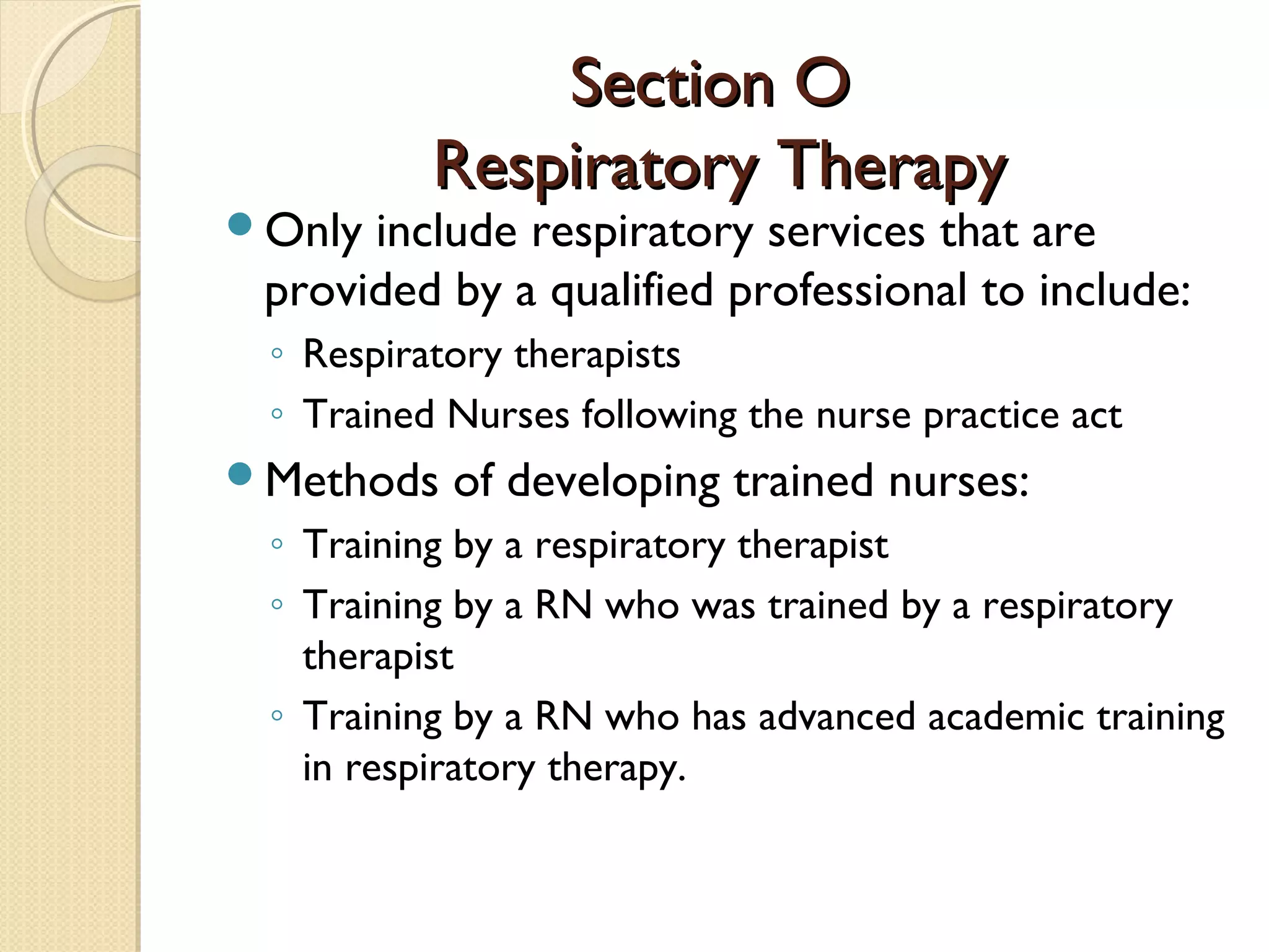 Section OSection O
Respiratory TherapyRespiratory Therapy
Only include respiratory services that are
provided by a qualified professional to include:
◦ Respiratory therapists
◦ Trained Nurses following the nurse practice act
Methods of developing trained nurses:
◦ Training by a respiratory therapist
◦ Training by a RN who was trained by a respiratory
therapist
◦ Training by a RN who has advanced academic training
in respiratory therapy.
 