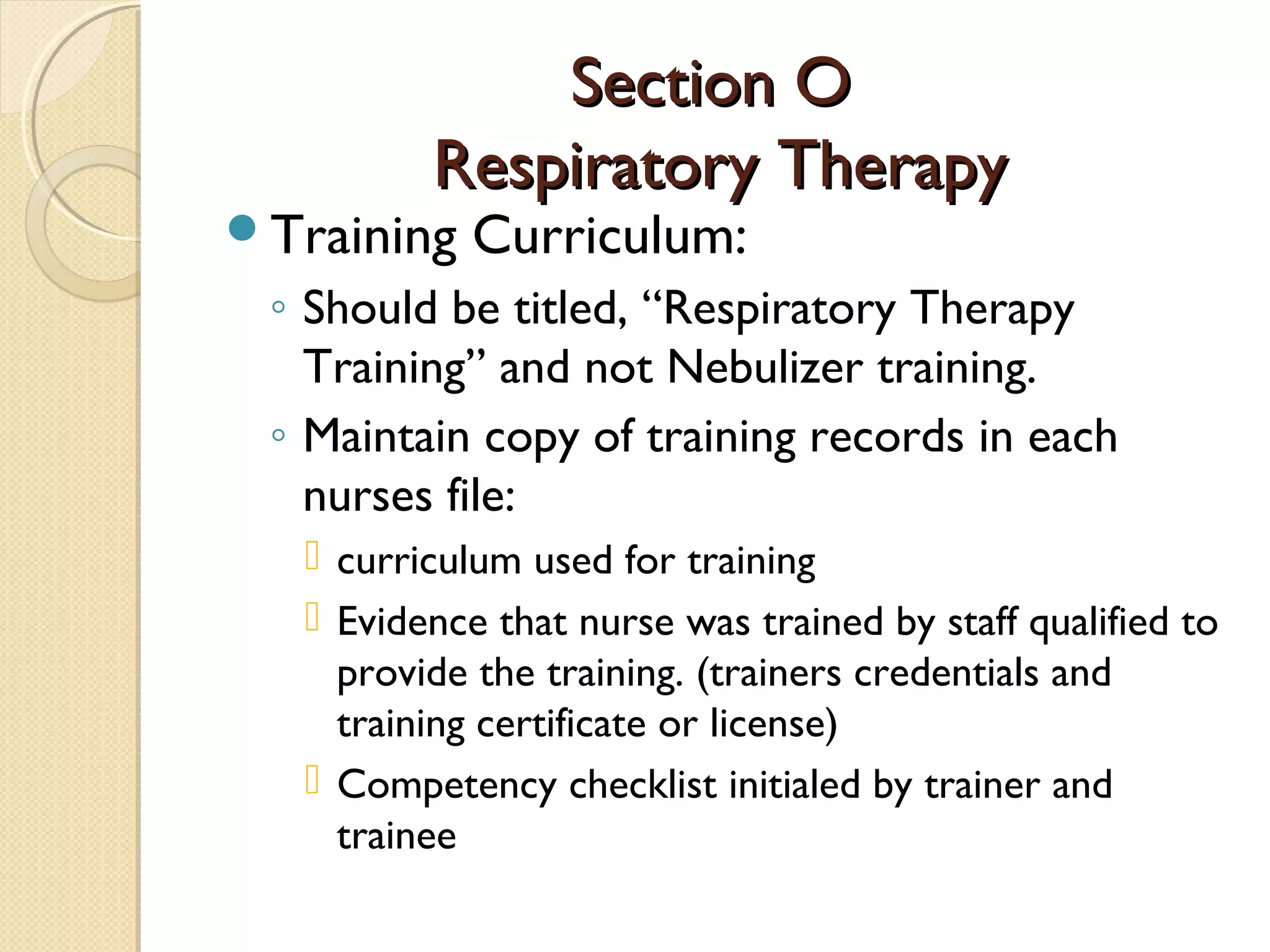 Section OSection O
Respiratory TherapyRespiratory Therapy
Training Curriculum:
◦ Should be titled, “Respiratory Therapy
Training” and not Nebulizer training.
◦ Maintain copy of training records in each
nurses file:
 curriculum used for training
 Evidence that nurse was trained by staff qualified to
provide the training. (trainers credentials and
training certificate or license)
 Competency checklist initialed by trainer and
trainee
 