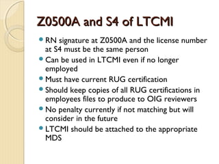 Z0500A and S4 of LTCMIZ0500A and S4 of LTCMI
RN signature at Z0500A and the license number
at S4 must be the same person
Can be used in LTCMI even if no longer
employed
Must have current RUG certification
Should keep copies of all RUG certifications in
employees files to produce to OIG reviewers
No penalty currently if not matching but will
consider in the future
LTCMI should be attached to the appropriate
MDS
 