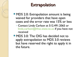 ExtrapolationExtrapolation
MDS 2.0: Extrapolation amount is being
waived for providers that have open
cases and the error rate was 15% or less
◦ Contact Linda Carlson at 512.491.2065 or
linda.carlson@hhsc.state.tx.us if you have not
received
MDS 3.0: The OIG has decided not to
apply extrapolation to MDS 3.0 reviews
but have reserved the right to apply it in
the future.
 