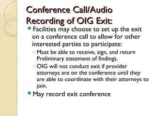 Conference Call/AudioConference Call/Audio
Recording of OIG Exit:Recording of OIG Exit:
Facilities may choose to set up the exit
on a conference call to allow for other
interested parties to participate:
◦ Must be able to receive, sign, and return
Preliminary statement of findings.
◦ OIG will not conduct exit if provider
attorneys are on the conference until they
are able to coordinate with their attorneys to
join.
May record exit conference
 