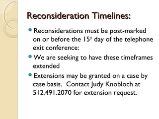 Reconsideration Timelines:Reconsideration Timelines:
Reconsiderations must be post-marked
on or before the 15th
day of the telephone
exit conference:
We are seeking to have these timeframes
extended
Extensions may be granted on a case by
case basis. Contact Judy Knobloch at
512.491.2070 for extension request.
 