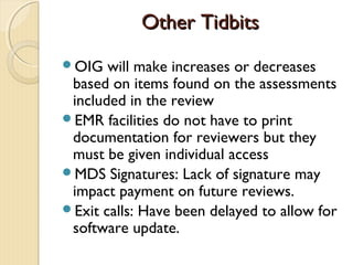Other TidbitsOther Tidbits
OIG will make increases or decreases
based on items found on the assessments
included in the review
EMR facilities do not have to print
documentation for reviewers but they
must be given individual access
MDS Signatures: Lack of signature may
impact payment on future reviews.
Exit calls: Have been delayed to allow for
software update.
 