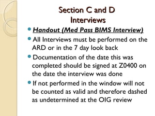 Section C and DSection C and D
InterviewsInterviews
Handout (Med Pass BIMS Interview)
All Interviews must be performed on the
ARD or in the 7 day look back
Documentation of the date this was
completed should be signed at Z0400 on
the date the interview was done
If not performed in the window will not
be counted as valid and therefore dashed
as undetermined at the OIG review
 
