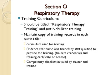Section OSection O
Respiratory TherapyRespiratory Therapy
Training Curriculum:
◦ Should be titled, “Respiratory Therapy
Training” and not Nebulizer training.
◦ Maintain copy of training records in each
nurses file:
 curriculum used for training
 Evidence that nurse was trained by staff qualified to
provide the training. (trainers credentials and
training certificate or license)
 Competency checklist initialed by trainer and
trainee
 