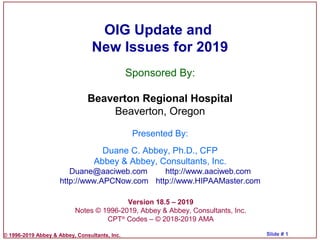© 1996-2019 Abbey & Abbey, Consultants, Inc. Slide # 1
OIG Update and
New Issues for 2019
Version 18.5 – 2019
Notes © 1996-2019, Abbey & Abbey, Consultants, Inc.
CPT®
Codes – © 2018-2019 AMA
Sponsored By:
Beaverton Regional Hospital
Beaverton, Oregon
Presented By:
Duane C. Abbey, Ph.D., CFP
Abbey & Abbey, Consultants, Inc.
Duane@aaciweb.com http://www.aaciweb.com
http://www.APCNow.com http://www.HIPAAMaster.com
 
