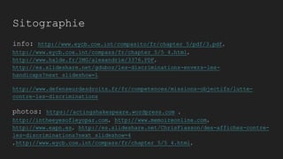 Sitographie
info: http://www.eycb.coe.int/compasito/fr/chapter_5/pdf/3.pdf,
http://www.eycb.coe.int/compass/fr/chapter_5/5_4.html,
http://www.halde.fr/IMG/alexandrie/3376.PDF,
http://es.slideshare.net/gduboz/les-discriminations-envers-les-
handicaps?next_slideshow=1
http://www.defenseurdesdroits.fr/fr/competences/missions-objectifs/lutte-
contre-les-discriminations
photos: https://actingshakespeare.wordpress.com ,
http://intheeyesofleyopar.com, http://www.memoireonline.com,
http://www.eapn.es, http://es.slideshare.net/ChrisFiasson/des-affiches-contre-
les-discriminations?next_slideshow=4
,http://www.eycb.coe.int/compass/fr/chapter_5/5_4.html,
 