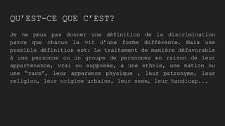 QU’EST-CE QUE C’EST?
Je ne peux pas donner une définition de la discrimination
parce que chacun la vit d’une forme différente. Mais une
possible définition est: Le traitement de manière défavorable
à une personne ou un groupe de personnes en raison de leur
appartenance, vrai ou supposée, à une ethnie, une nation ou
une “race”, leur apparence physique , leur patronyme, leur
religion, leur origine urbaine, leur sexe, leur handicap...
 
