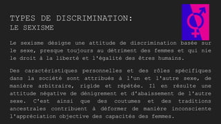 TYPES DE DISCRIMINATION:
LE SEXISME
Le sexisme désigne une attitude de discrimination basée sur
le sexe, presque toujours au détriment des femmes et qui nie
le droit à la liberté et l'égalité des êtres humains.
Des caractéristiques personnelles et des rôles spécifiques
dans la société sont attribués à l'un et l'autre sexe, de
manière arbitraire, rigide et répétée. Il en résulte une
attitude négative de dénigrement et d'abaissement de l'autre
sexe. C'est ainsi que des coutumes et des traditions
ancestrales contribuent à déformer de manière inconsciente
l'appréciation objective des capacités des femmes.
 