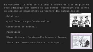 En Occident, le mode de vie tend à donner de plus en plus un
rôle identique aux hommes et aux femmes. Cependant des formes
de sexisme se manifestent au travers des inégalités de :
Salaires.
Qualifications professionnelles.
Conditions de travail.
Promotions,
Répartition professionnelle hommes / femmes.
Place des femmes dans la vie politique...
 