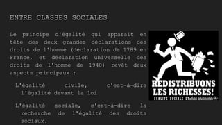 ENTRE CLASSES SOCIALES
Le principe d'égalité qui apparaît en
tête des deux grandes déclarations des
droits de l'homme (déclaration de 1789 en
France, et déclaration universelle des
droits de l'homme de 1948) revêt deux
aspects principaux :
L'égalité civile, c'est-à-dire
l'égalité devant la loi
L'égalité sociale, c'est-à-dire la
recherche de l'égalité des droits
sociaux.
 