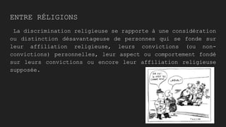 ENTRE RÉLIGIONS
La discrimination religieuse se rapporte à une considération
ou distinction désavantageuse de personnes qui se fonde sur
leur affiliation religieuse, leurs convictions (ou non-
convictions) personnelles, leur aspect ou comportement fondé
sur leurs convictions ou encore leur affiliation religieuse
supposée.
 