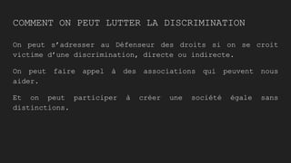 COMMENT ON PEUT LUTTER LA DISCRIMINATION
On peut s’adresser au Défenseur des droits si on se croit
victime d’une discrimination, directe ou indirecte.
On peut faire appel à des associations qui peuvent nous
aider.
Et on peut participer à créer une société égale sans
distinctions.
 