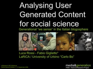 Analysing User
                               Generated Content
                               for social science
                              Generational “we sense” in the Italian blogosphere




                              Luca Rossi - Fabio Giglietto*
                              LaRiCA / University of Urbino “Carlo Bo”

e-Research ’08 Conference
Oxford Internet Institute 11-13 September 2008
                                                               media
                                                               PRIN - National Research Project
 