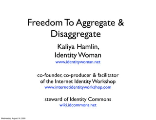 Freedom To Aggregate &
                                  Disaggregate
                                       Kaliya Hamlin,
                                      Identity Woman
                                       www.identitywoman.net

                               co-founder, co-producer & facilitator
                                of the Internet Identity Workshop
                                  www.internetidentityworkshop.com

                                  steward of Identity Commons
                                         wiki.idcommons.net

Wednesday, August 19, 2009
 