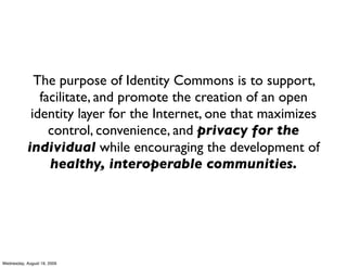 The purpose of Identity Commons is to support,
               facilitate, and promote the creation of an open
             identity layer for the Internet, one that maximizes
                 control, convenience, and privacy for the
            individual while encouraging the development of
                 healthy, interoperable communities.




Wednesday, August 19, 2009
 