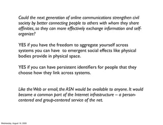 Could the next generation of online communications strengthen civil
                 society by better connecting people to others with whom they share
                 afﬁnities, so they can more effectively exchange information and self-
                 organize?

                 YES if you have the freedom to aggregate yourself across
                 systems you can have to emergent social effects like physical
                 bodies provide in physical space.

                 YES if you can have persistent identiﬁers for people that they
                 choose how they link across systems.


                 Like the Web or email, the ASN would be available to anyone. It would
                 become a common part of the Internet infrastructure – a person-
                 centered and group-centered service of the net.



Wednesday, August 19, 2009
 