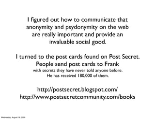 I ﬁgured out how to communicate that
                             anonymity and psydonymity on the web
                               are really important and provide an
                                      invaluable social good.

               I turned to the post cards found on Post Secret.
                       People send post cards to Frank
                               with secrets they have never told anyone before.
                                      He has received 180,000 of them.


                           http://postsecret.blogspot.com/
                    http://www.postsecretcommunity.com/books


Wednesday, August 19, 2009
 