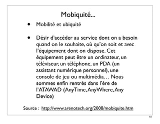 Mobiquité...
 •    Mobilité et ubiquité

 •    Désir d’accéder au service dont on a besoin
      quand on le souhaite, où qu’on soit et avec
      l’équipement dont on dispose. Cet
      équipement peut être un ordinateur, un
      téléviseur, un téléphone, un PDA (un
      assistant numérique personnel), une
      console de jeu ou multimédia… Nous
      sommes enﬁn rentrés dans l’ère de
      l’ATAWAD (AnyTime, AnyWhere, Any
      Device) 

Source : http://www.arenotech.org/2008/mobiquite.htm
                                                       19
 