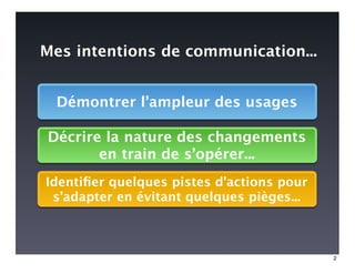 Mes intentions de communication...


  Démontrer l’ampleur des usages

Décrire la nature des changements
       en train de s’opérer...
Identiﬁer quelques pistes d’actions pour
 s’adapter en évitant quelques pièges...



                                           2
 