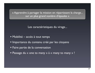 « Apprendre à partager la mission en répartissant la charge...
           sur un plus grand nombre d’épaules »


              Les caractéristiques du virage...


• Mobilité – accès à tout temps
• Importance du contenu créé par les citoyens
• Faire partie de la conversation
• Passage du « one to many » à « many to many » !


                                                                  27
 