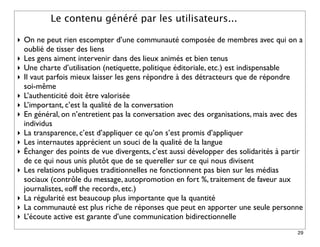 Le contenu généré par les utilisateurs...

‣ On ne peut rien escompter d’une communauté composée de membres avec qui on a
  oublié de tisser des liens
‣ Les gens aiment intervenir dans des lieux animés et bien tenus
‣ Une charte d’utilisation (netiquette, politique éditoriale, etc.) est indispensable
‣ Il vaut parfois mieux laisser les gens répondre à des détracteurs que de répondre
  soi-même
‣ L’authenticité doit être valorisée
‣ L’important, c’est la qualité de la conversation
‣ En général, on n’entretient pas la conversation avec des organisations, mais avec des
  individus
‣ La transparence, c’est d’appliquer ce qu’on s’est promis d’appliquer
‣ Les internautes apprécient un souci de la qualité de la langue
‣ Échanger des points de vue divergents, c’est aussi développer des solidarités à partir
  de ce qui nous unis plutôt que de se quereller sur ce qui nous divisent
‣ Les relations publiques traditionnelles ne fonctionnent pas bien sur les médias
  sociaux (contrôle du message, autopromotion en fort %, traitement de faveur aux
  journalistes, «off the record», etc.)
‣ La régularité est beaucoup plus importante que la quantité
‣ La communauté est plus riche de réponses que peut en apporter une seule personne
‣ L’écoute active est garante d’une communication bidirectionnelle
                                                                                      29
 