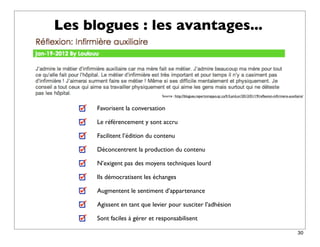 Les blogues : les avantages...



                               Source : http://blogues.repertoireppo.qc.ca/fr/LamLor/2012/01/19/reﬂexion-inﬁrmiere-auxiliaire/


      Favorisent la conversation

      Le référencement y sont accru

      Facilitent l’édition du contenu

      Déconcentrent la production du contenu

      N’exigent pas des moyens techniques lourd

      Ils démocratisent les échanges

      Augmentent le sentiment d’appartenance

      Agissent en tant que levier pour susciter l’adhésion

      Sont faciles à gérer et responsabilisent

                                                                                                                          30
 