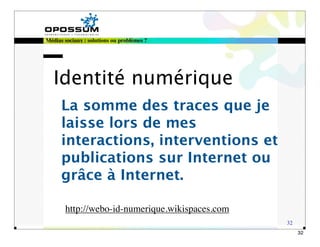 Médias sociaux : solutions ou problèmes ?




   Identité numérique
      La somme des traces que je
      laisse lors de mes
      interactions, interventions et
      publications sur Internet ou
      grâce à Internet.

       http://webo-id-numerique.wikispaces.com
                                                 32
                                                      32
 