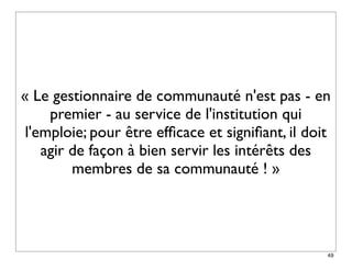« Le gestionnaire de communauté n'est pas - en
     premier - au service de l'institution qui
 l'emploie; pour être efﬁcace et signiﬁant, il doit
    agir de façon à bien servir les intérêts des
         membres de sa communauté ! »




                                                  49
 