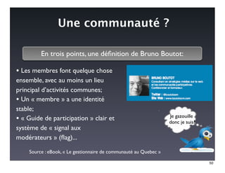 Une communauté ?

         En trois points, une déﬁnition de Bruno Boutot:

• Les membres font quelque chose
ensemble, avec au moins un lieu
principal d’activités communes;
• Un « membre » a une identité
stable;
                                                                  Je gazouille
• « Guide de participation » clair et                             donc je suis?
système de « signal aux
modérateurs » (ﬂag)...

    Source : eBook, « Le gestionnaire de communauté au Quebec »

                                                                                  50
 