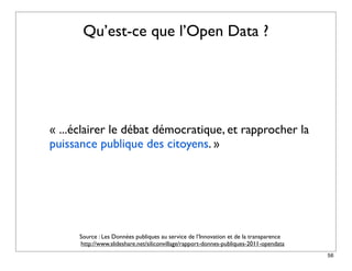 Qu’est-ce que l’Open Data ?




« ...éclairer le débat démocratique, et rapprocher la
puissance publique des citoyens. »




      Source : Les Données publiques au service de l’Innovation et de la transparence
      http://www.slideshare.net/siliconvillage/rapport-donnes-publiques-2011-opendata
                                                                                        56
 