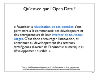 Qu’est-ce que l’Open Data ?


« Favoriser la réutilisation de ces données, c’est
permettre à la communauté des développeurs et
des entrepreneurs de leur inventer de nouveaux
usages. C’est donc encourager l’innovation, et
contribuer au développement des secteurs
stratégiques d’avenir, de l’économie numérique au
développement durable. »



      Source : Les Données publiques au service de l’Innovation et de la transparence
      http://www.slideshare.net/siliconvillage/rapport-donnes-publiques-2011-opendata
                                                                                        57
 