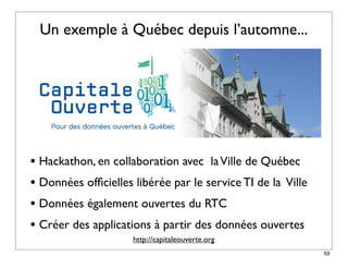 Un exemple à Québec depuis l’automne...




• Hackathon, en collaboration avec la Ville de Québec
• Données ofﬁcielles libérée par le service TI de la Ville
• Données également ouvertes du RTC
• Créer des applications à partir des données ouvertes
                     http://capitaleouverte.org
                                                             59
 