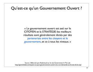 Qu’est-ce qu’un Gouvernement Ouvert ?



              « Le gouvernement ouvert est axé sur le
              CITOYEN et la STRATÉGIE: les meilleurs
             résultats sont généralement dictés par des
                 partenariats entre les citoyens et le
              gouvernement, et ce à tous les niveaux. »




                 Source : Billet de Lyne Robichaud sur le site Government In The Lab
  http://govinthelab.com/quest-ce-quun-gouvernement-ouvert-ma-t-on-demande-sur-le-site-de-la-caq/
                                                                                                    61
 