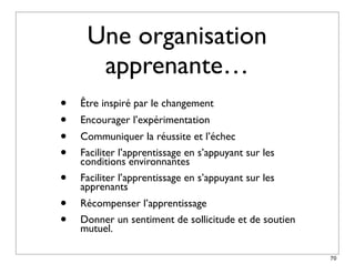 Une organisation
      apprenante…
•   Être inspiré par le changement
•   Encourager l’expérimentation
•   Communiquer la réussite et l’échec
•   Faciliter l’apprentissage en s’appuyant sur les
    conditions environnantes
•   Faciliter l’apprentissage en s’appuyant sur les
    apprenants
•   Récompenser l’apprentissage
•   Donner un sentiment de sollicitude et de soutien
    mutuel.

                                                       70
 