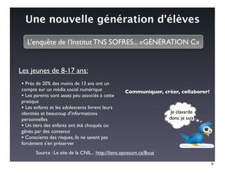 Une nouvelle génération d'élèves

  L’enquête de l’Institut TNS SOFRES... «GÉNÉRATION C»


Les jeunes de 8-17 ans:
• Près de 20% des moins de 13 ans ont un
compte sur un média social numérique               Communiquer, créer, collaborer!
• Les parents sont assez peu associés à cette
pratique
• Les enfants et les adolescents livrent leurs
identités et beaucoup d’informations                                  Je clavarde
personnelles                                                         donc je suis?
• Un tiers des enfants ont été choqués ou
gênés par des contenus
• Conscients des risques, ils ne savent pas
forcément s’en préserver
       Source : Le site de la CNIL... http://liens.opossum.ca/8uuz

                                                                                     8
 