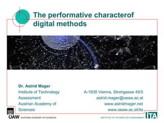 The performative characterof
          digital methods




Dr. Astrid Mager
Institute of Technology         A-1030 Vienna, Strohgasse 45/5
Assessment                            astrid.mager@oeaw.ac.at
Austrian Academy of                        www.astridmager.net
Sciences                                     www.oeaw.ac.at/ita
 AUSTRIAN ACADEMY OF SCIENCES           INSTITUTE OF TECHNOLOGY ASSESSMENT
 
