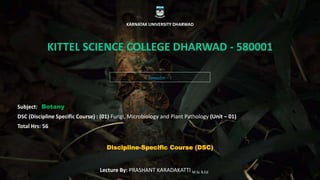 Semester – I
KARNATAK UNIVERSITY DHARWAD
KITTEL SCIENCE COLLEGE DHARWAD - 580001
Subject: Botany
DSC (Discipline Specific Course) : (01) Fungi, Microbiology and Plant Pathology (Unit – 01)
Total Hrs: 56
Lecture By: PRASHANT KARADAKATTI M.Sc B.Ed
Discipline-Specific Course (DSC)
 