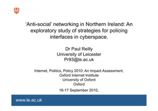 ‘



    ‘Anti-social’ networking in Northern Ireland: An
      exploratory study of strategies for policing
               interfaces in cyberspace.

                         Dr Paul Reilly
                     University of Leicester
                        Pr93@le.ac.uk

        Internet, Politics, Policy 2010: An Impact Assessment,
                         Oxford Internet Institute
                           University of Oxford
                                  Oxford
                      16-17 September 2010.

www.le.ac.uk
 
