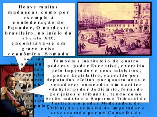 Houve muitas mudanças como por exemplo A confederação de Equador, O nordeste brasileiro, no início do século XIX, encontrava-se em grave crise econômica. Somada aos ideais revolucionários de 1817 ( Revolução Pernambucana) ocorre em Pernambuco um movimento republicano, de caráter separatista e popular. Também a instituição de quatro poderes: poder Executivo, exercido pelo imperador e seus ministros; poder Legislativo, exercido por deputados eleitos por quatro anos e senadores nomeados em caráter vitalício; poder Judiciário, formado por juízes e tribunais, tendo como órgão máximo o Supremo Tribunal de Justiça e o poder Moderador, de atribuição exclusiva do imperador e assessorado por um Conselho de Estado. Na prática, o poder político do imperador era absoluto. 