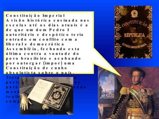 Constituição Imperial A visão histórica ensinada nas escolas até os dias atuais é a de que um dom Pedro I autoritário e despótico teria entrado em conflito com a liberal e democrática Assembléia, fechando esta última contra a vontade do povo brasileiro e acabando por outorgar (impor) uma Constituição de cunho absolutista sobre o país. Trata-se de uma invenção posterior dos republicanos para desmoralizar o passado monárquico do Brasil. A realidade dos fatos foi completamente diversa. 