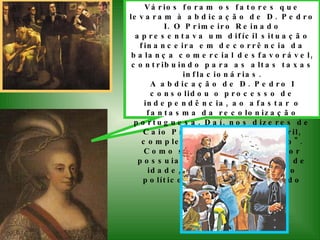 Vários foram os fatores que levaram à abdicação de D. Pedro I. O Primeiro Reinado apresentava um difícil situação financeira em decorrência da balança comercial desfavorável, contribuindo para as altas taxas inflacionárias. A abdicação de D. Pedro I consolidou o processo de independência, ao afastar o fantasma da recolonização portuguesa. Daí, nos dizeres de Caio Prado Jr., "o 7 de abril, completou o 7 de setembro". Como seu legítimo sucessor possuia apenas cinco anos de idade, inicia-se um período político denominado Período Regencial.   