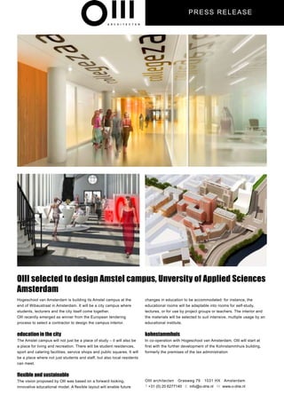 PRESS REL EASE




OIII selected to design Amstel campus, Unversity of Applied Sciences
Amsterdam
Hogeschool van Amsterdam is building its Amstel campus at the              changes in education to be accommodated: for instance, the
end of Wibaustraat in Amsterdam. It will be a city campus where            educational rooms will be adaptable into rooms for self-study,
students, lecturers and the city itself come together.                     lectures, or for use by project groups or teachers. The interior and
Olll recently emerged as winner from the European tendering                the materials will be selected to suit intensive, multiple usage by an
process to select a contractor to design the campus interior.              educational institute.


education in the city                                                      kohnstammhuis
The Amstel campus will not just be a place of study – it will also be      In co-operation with Hogeschool van Amsterdam, Olll will start at
a place for living and recreation. There will be student residences,       first with the further development of the Kohnstammhuis building,
sport and catering facilities, service shops and public squares. It will   formerly the premises of the tax administration
be a place where not just students and staff, but also local residents
can meet.


flexible and sustainable
The vision proposed by Olll was based on a forward looking,                OIII architecten Grasweg 79 1031 HX Amsterdam
innovative educational model. A flexible layout will enable future         T +31 (0) 20 6277140 E info@o-drie.nl W www.o-drie.nl
 