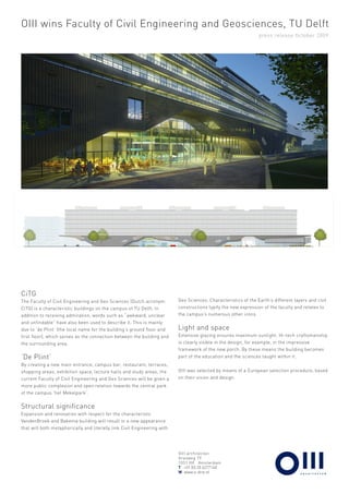 OIII wins Faculty of Civil Engineering and Geosciences, TU Delft
                                                                                                                press release October 2009




CiTG
The Faculty of Civil Engineering and Geo Sciences (Dutch acronym:         Geo Sciences. Characteristics of the Earth’s different layers and civil
CiTG) is a characteristic buildings on the campus of TU Delft. In         constructions typify the new expression of the faculty and relates to
addition to receiving admiration, words such as “awkward, unclear         the campus’s numerous other icons.
and unfindable” have also been used to describe it. This is mainly
due to ‘de Plint’ (the local name for the building’s ground floor and     Light and space
first floor), which serves as the connection between the building and     Extensive glazing ensures maximum sunlight. Hi-tech craftsmanship
the surrounding area.                                                     is clearly visible in the design, for example, in the impressive
                                                                          framework of the new porch. By these means the building becomes
‘De Plint’                                                                part of the education and the sciences taught within it.
By creating a new main entrance, campus bar, restaurant, terraces,
shopping areas, exhibition space, lecture halls and study areas, the      OIII was selected by means of a European selection procedure, based
current Faculty of Civil Engineering and Geo Sciences will be given a     on their vision and design.
more public complexion and open relation towards the central park
of the campus ‘het Mekelpark’.


Structural significance
Expansion and renovation with respect for the characteristic
VandenBroek and Bakema building will result in a new appearance
that will both metaphorically and literally link Civil Engineering with




                                                                          OIII architecten
                                                                          Grasweg 79
                                                                          1031 HX Amsterdam
                                                                          T +31 (0) 20 6277140
                                                                          W www.o-drie.nl
 