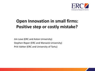 Open Innovation in small firms:
Positive step or costly mistake?
Jim Love (ERC and Aston University)
Stephen Roper (ERC and Warwick University)
Priit Vahter (ERC and University of Tartu)
 