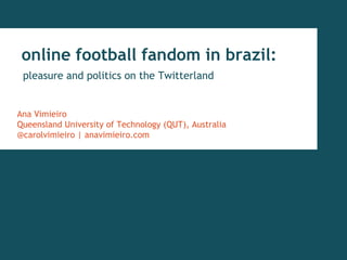 online football fandom in brazil:
pleasure and politics on the Twitterland
Ana Vimieiro
Queensland University of Technology (QUT), Australia
@carolvimieiro | anavimieiro.com
 