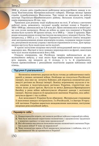 130
Тема 2
1916 р. кілька днів страйкували робітники металургійного заводу в се-
лищі Кам’янському Катеринославської губернії. Півтора місяця тривав
страйк суднобудівників Миколаєва. Три тижні не виходили на роботу
шахтарі Горлівсько Щербинівського району. Загальна кількість страй-
карів перевищувала 25 тис. чол.
Тривожні для режиму події відбувалися на селі. У зв’язку з нестачею
робочої сили, реманенту, тяглової худоби посівні площі в Україні у
1914–1916 рр. зменшилися на 1,9 млн дес. Ціни змінювалися в невигідно-
му для селян напрямку. Якщо до війни за один пуд пшениці в Україні
можна було купити 10 аршин ситцю, то в 1916 р. – лише 2 аршини. При-
родне незадоволення селянства інколи виливалося у відкриті бунти. Так,
наприклад, у 1915 р. у с. Нижня Сироватка Сумського повіту незадово-
лені несправедливими діями землемірів селяни, головним чином солдат-
ки, розгромили волосну управу і вигнали стражників із села. Для приду-
шення виступу було надіслано загін поліції.
У країні поступово назрівав могутній антиурядовий виступ широких
народних мас. Настрої в тилу швидко перекидалися на фронт, внаслідок
чого цілі полки відмовлялися йти у бій.
Ставало очевидним, що Російська імперія наближається до ре-
волюційного вибуху, у ході якого буде вирішуватися подальша доля
всіх народів, що входили до її складу, у т. ч. й українського.
Своєю прямолінійною і реакційною політикою царизм наближав свій
кінець.
Економіка воюючих держав не була готова до забезпечення своїх
армій в умовах затяжної війни. Особливо це стосується Російської
імперії, яка вже на початку бойових дій втратила економічно роз-
винуті регіони на Заході імперії. Заміну втраченому шукали в ти-
лу, зокрема в індустріальних регіонах України, стратегічне зна-
чення яких різко зросло. Вугілля та метал Донецько Криворізького
басейну в роки війни забезпечували оборонні заводи і залізниці
імперії. Значно виросло й продовольче значення України, яка забез-
печувала фронт і тил хлібом.
Але можливості України були обмежені. Матеріальне становище
її населення швидко погіршилося. І в Російській, і в Австро Угорсь-
кій частинах України наростало незадоволення населення, поступово
визрівав революційний вибух.
1. Охарактеризуйте втрати, які зазнали російські війська в перший рік війни.
2. Чим було викликане наростання економічних і продовольчих труднощів
у воюючих країнах і в чому воно проявлялося?
3. Які обставини викликали посилення воєнно економічного значення Укра-
їни в роки війни? У чому це виразилося?
4. Чому економічна криза в Росії виявилася сильнішою і глибшою, ніж у її
противників? Як це проявилося в Україні?
Економіка воюючих держав не була готова до забезпечення своїх
армій в умовах затяжної війни. Особливо це стосується Російської
імперії, яка вже на початку бойових дій втратила економічно роз-
винуті регіони на Заході імперії. Заміну втраченому шукали в ти-
лу, зокрема в індустріальних регіонах України, стратегічне зна-
чення яких різко зросло. Вугілля та метал Донецько Криворізького
басейну в роки війни забезпечували оборонні заводи і залізниці
імперії. Значно виросло й продовольче значення України, яка забез-
печувала фронт і тил хлібом.
Але можливості України були обмежені. Матеріальне становище
її населення швидко погіршилося. І в Російській, і в Австро Угорсь-
кій частинах України наростало незадоволення населення, поступово
визрівав революційний вибух.
Підсумки й узагальнення
1. роосійссьькі військка в перший рік війни.Охарракктериззуйте втррати,, які зазналии р
2. нооміччнних і проодовольчих труднощівЧимм бууло виикликканне нарросттання еккон
яввляллоося?у воююючих ккраїнаах іі в чоомуу воно прроя
3. вооєннноо економмічного значення Укра-Які обсставинни викклиикалли ппосиленння в
ся?їни вв рроки віійни?? У чомуу цее виразилло
4. ллася ссильнішоою і глибшою, ніж у їїЧомму еекономмічнаа крриза в Росії виявви
проттиввникі рааїніі?вв? Як це прояявиилося в УУкр
Перевірте себе
 