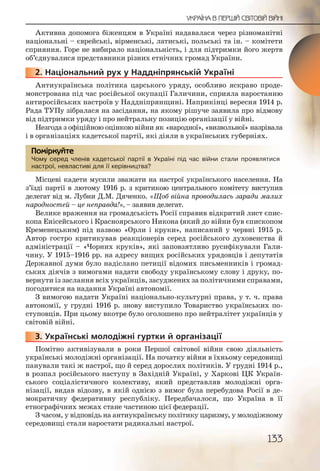 133
УКРАЇНА В ПЕРШІЙ СВІТОВІЙ ВІЙНІ
Активна допомога біженцям в Україні надавалася через різноманітні
національні – єврейські, вірменські, латиські, польські та ін. – комітети
сприяння. Горе не вибирало національність, і для підтримки його жертв
об’єднувалися представники різних етнічних громад України.
2. Національний рух у Наддніпрянській Україні
Антиукраїнська політика царського уряду, особливо яскраво проде-
монстрована під час російської окупації Галичини, сприяла наростанню
антиросійських настроїв у Наддніпрянщині. Наприкінці вересня 1914 р.
Рада ТУПу зібралася на засідання, на якому рішуче заявила про відмову
від підтримки уряду і про нейтральну позицію організації у війні.
Незгода з офіційною оцінкою війни як «народної», «визвольної» назрівала
і в організаціях кадетської партії, які діяли в українських губерніях.
Чому серед членів кадетської партії в Україні під час війни стали проявлятися
настрої, невластиві для її керівництва?
Місцеві кадети мусили зважати на настрої українського населення. На
з’їзді партії в лютому 1916 р. з критикою центрального комітету виступив
делегат від м. Лубни Д.М. Дяченко. «Щоб війна проводилась заради малих
народностей – це неправда!», – заявив делегат.
Велике враження на громадськість Росії справив відкритий лист єпис-
копа Енісейського і Красноярського Никона (який до війни був єпископом
Кременецьким) під назвою «Орли і круки», написаний у червні 1915 р.
Автор гостро критикував реакціонерів серед російського духовенства й
адміністрації – «Чорних круків», які заповзятливо русифікували Гали-
чину. У 1915–1916 рр. на адресу вищих російських урядовців і депутатів
Державної думи було надіслано петиції відомих письменників і громад-
ських діячів з вимогами надати свободу українському слову і друку, по-
вернути із заслання всіх українців, засуджених за політичними справами,
погодитися на надання Україні автономії.
З вимогою надати Україні національно-культурні права, у т. ч. права
автономії, у грудні 1916 р. знову виступило Товариство українських по-
ступовців. При цьому вкотре було оголошено про нейтралітет українців у
світовій війні.
3. Українські молодіжні гуртки й організації
Помітно активізували в роки Першої світової війни свою діяльність
українські молодіжні організації. На початку війни в їхньому середовищі
панували такі ж настрої, що й серед дорослих політиків. У грудні 1914 р.,
в розпал російського наступу в Західній Україні, у Харкові ЦК Україн-
ського соціалістичного колективу, який представляв молодіжні орга-
нізації, видав відозву, в якій однією з вимог була перебудова Росії в де-
мократичну федеративну республіку. Передбачалося, що Україна в її
етнографічних межах стане частиною цієї федерації.
З часом, у відповідь на антиукраїнську політику царизму, у молодіжному
середовищі стали наростати радикальні настрої.
222222..
Чому ссеред члленівв каддетсської ппартії в УУУкраїні ппід часс війнни сталли прояввлятися
настрої, невласстивві дляя її керівнництва?
Помірркуйте
333333.. У
 