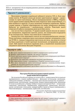 97
УКРАЇНА В 1900–1913 рр.
ХХ ст. закарпатці після впровадження деяких реформ відчули певне еко-
номічне полегшення.
Важливою стороною української дійсності початку ХХ ст. було цер-
ковне життя. В Україні діяли дві великі християнські церкви – право-
славна та греко-католицька. Після підпорядкування в 1686 р. Україн-
ської православної церкви Москві вона втратила свою самостійність, а з
нею відійшла в минуле і її роль захисниці інтересів українства. Право-
славна церква в Україні перетворилася на опору імперського режиму,
байдужу до українських і національних запитів. Унаслідок цього
з’явилися й набули поширення різні релігійні секти.
Але не все було втрачено. У православній церкві ніколи не зника-
ли священики, переважно нижчої ланки, які намагалися відродити
її як національну. Однак тоді вони були в меншості.
Іншим був стан церковного життя на західноукраїнських землях.
Тісно пов’язана з народом греко-католицька церква, починаючи з кін-
ця XVIII ст. чимдалі виразніше виступала як сила, що рішуче стояла
на боці українців у їхній протидії полонізації, зугорщенню, румуні-
зації. Цій церкві належала провідна роль у піднесенні національної
свідомості населення Західної України.
1. Яку роль церква відігравала в житті українського суспільства?
2. Назвіть християнські церкви, що діяли в Україні.
3. З якої причини православна церква в Україні стала знаряддям зросійщен-
ня українського народу?
4. Розкажіть про церковну опозицію політиці зросійщення.
5. Що спричинило появу і поширення в Україні сектантського руху?
6. Яку роль відігравала греко-католицька церква в національному відро-
дженні на західноукраїнських землях?
7. Охарактеризуйте особливості релігійного життя на Буковині та в Закарпатті.
Документи
Поступки Російської православної церкви
щодо мови богослужіння
За почином Російської церкви на початку ХХ ст. православне богослужіння
відправлялося: у краях надбалтійських – фінською, естонською, латиською,
німецькою мовами; на Волині – чеською (для чеських колоністів); на Кавказі –
вірменською, осетинською, грузинською, мовою сирохалдейською, абхазькою
й почасти російською; у Криму, Сибірі й східних володіннях Росії – татарською,
чуваською, киргизькою, черемиською, мордовською, зирянською, монголь-
ською, китайською, японською, правдоподібно також остяцько-самоїдською; у
Північній Америці – ексімоською, індійською, англійською.
Річицький А. Проблеми української релігійної
свідомості. – К.; Тернопіль, 2000. – С. 314–315.
У чому проявлявся проімперський характер дій ієрархії православної церкви в
Україні? Чому в Україні не була дозволена українізація богослужіння?
Важливою стороною української дійсності початтку ХХ ст. було цер-
ковне життя. В Україні діяли дві великі християнсські церкви – право-
славна та греко-католицька. Після підпорядкуванння в 1686 р. Україн-
ської православної церкви Москві вона втратила своою самостійність, а з
нею відійшла в минуле і її роль захисниці інтересівв українства. Право-
славна церква в Україні перетворилася на опору іммперського режиму,
байдужу до українських і національних запитівв. Унаслідок цього
з’явилися й набули поширення різні релігійні сектии.
Але не все було втрачено. У православній церкві ніколи не зника-
ли священики, переважно нижчої ланки, які наммагалися відродити
її як національну. Однак тоді вони були в меншостті.
Іншим був стан церковного життя на західноуккраїнських землях.
Тісно пов’язана з народом греко-католицька церква, починаючи з кін-
ця XVIII ст. чимдалі виразніше виступала як силаа, що рішуче стояла
на боці українців у їхній протидії полонізації, зуугорщенню, румуні-
зації. Цій церкві належала провідна роль у піднеесенні національної
свідомості населення Західної України.
Підсумки й узагальнення
1. Яку рооль церрква ввідііграввалаа в життті уккраїїннського ссуспільства?
2. Назввіть хрисстияннськкі цеерквви, що дііялии в УУккраїні.
3. З якоої ппричиини прравослаавнаа церква в УУкрааїнні стала ззнаряддям зросійщен-
ня уукрраїнського ннарроду??
4. Розккажжіть про церркоовну опоозицію пполіітицці зросійщщення.
5. Що сспрричиннило ппояву і ппошширення в УУкрааїнні сектаннтського руху?
6. Якуу рооль віідіграавалла грреко-католиицьька ццеерква в національному відро-
джееннні на заахідноуккраїннськких земллях?
7. Охарракктеризууйте оособбливоостіі релігійнногоо жиитття на Бууковині та в Закарпатті.
Перевірте себе
У чому прооявляявсся ппроімперськккий характеер дій ієраррххії православної церкви в
Україні? Чоому вв УкУкрааїїні не була дддозволена уукраїнізізаціяя богослужіння?
Запитання і завдання
 